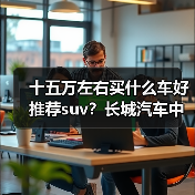 十五万左右买什么车好推荐suv？长城汽车中大型SUV推荐(图4)