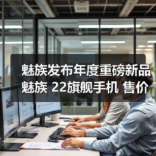 魅族发布年度重磅新品魅族 22旗舰手机 售价 2999 元起 - 新媒体情报驿站